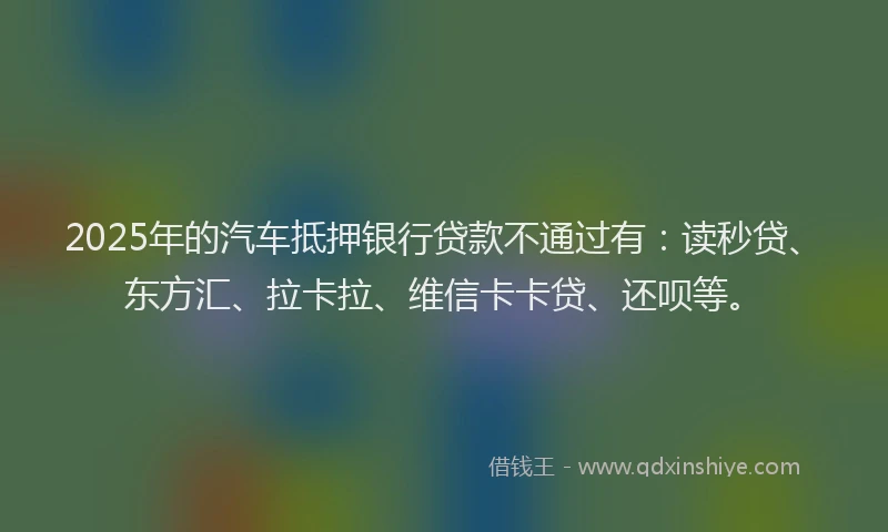2025年的汽车抵押银行贷款不通过有：读秒贷、东方汇、拉卡拉、维信卡卡贷、还呗等。