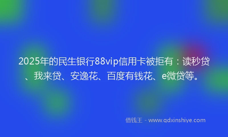 2025年的民生银行88vip信用卡被拒有：读秒贷、我来贷、安逸花、百度有钱花、e微贷等。