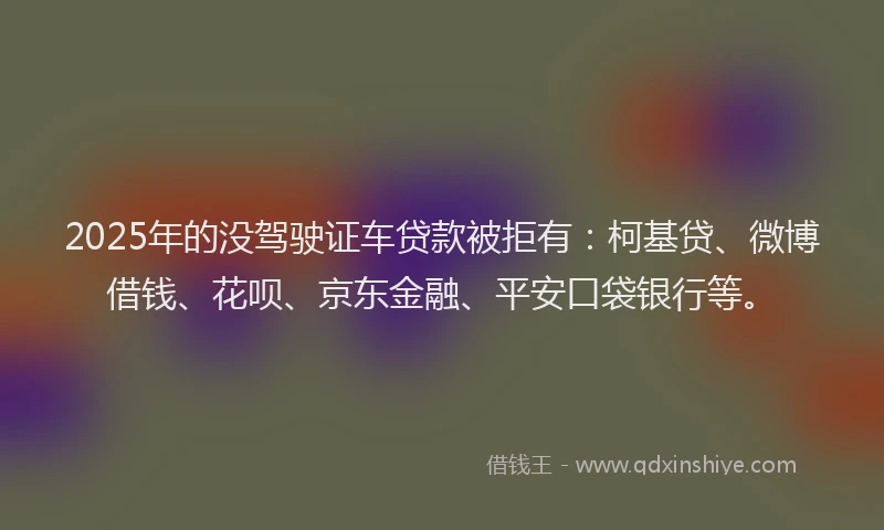 2025年的没驾驶证车贷款被拒有：柯基贷、微博借钱、花呗、京东金融、平安口袋银行等。
