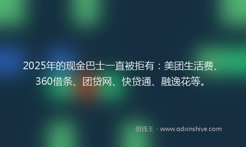 2025年的现金巴士一直被拒有：美团生活费、360借条、团贷网、快贷通、融逸花等。