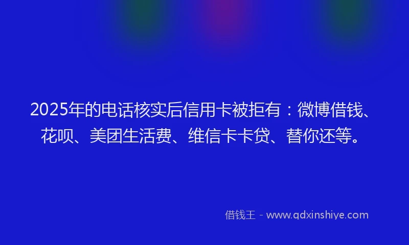 2025年的电话核实后信用卡被拒有：微博借钱、花呗、美团生活费、维信卡卡贷、替你还等。