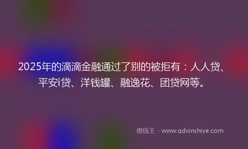 2025年的滴滴金融通过了别的被拒有：人人贷、平安i贷、洋钱罐、融逸花、团贷网等。