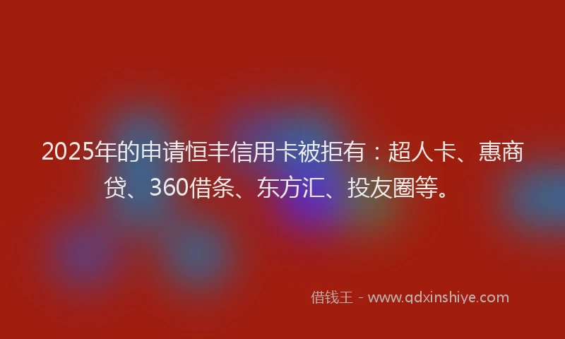 2025年的申请恒丰信用卡被拒有：超人卡、惠商贷、360借条、东方汇、投友圈等。