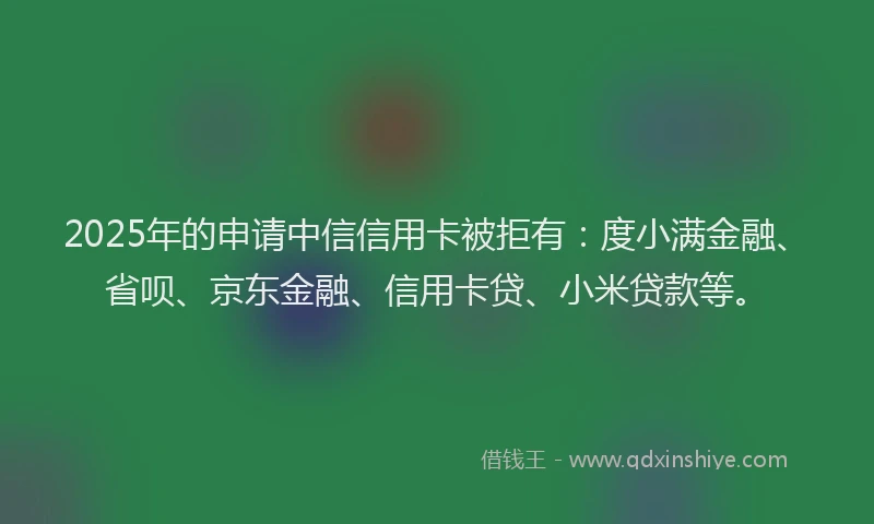 2025年的申请中信信用卡被拒有：度小满金融、省呗、京东金融、信用卡贷、小米贷款等。