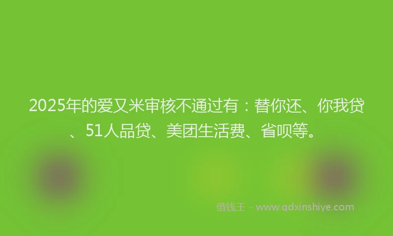2025年的爱又米审核不通过有：替你还、你我贷、51人品贷、美团生活费、省呗等。