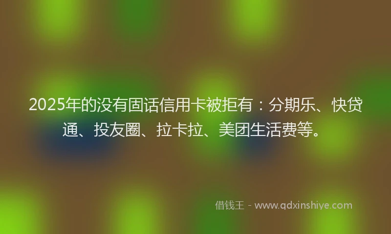 2025年的没有固话信用卡被拒有：分期乐、快贷通、投友圈、拉卡拉、美团生活费等。