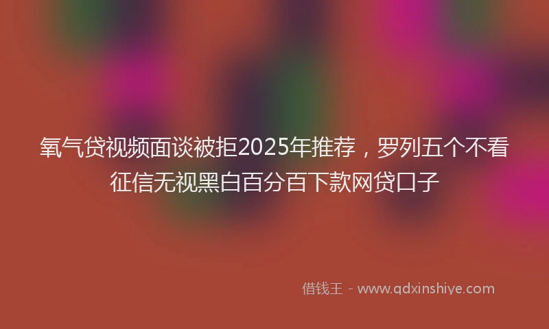 氧气贷视频面谈被拒2025年推荐，罗列五个不看征信无视黑白百分百下款网贷口子
