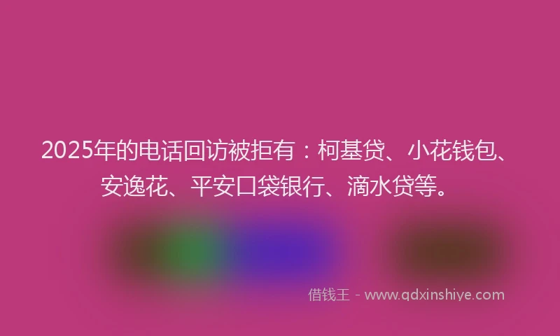 2025年的电话回访被拒有：柯基贷、小花钱包、安逸花、平安口袋银行、滴水贷等。