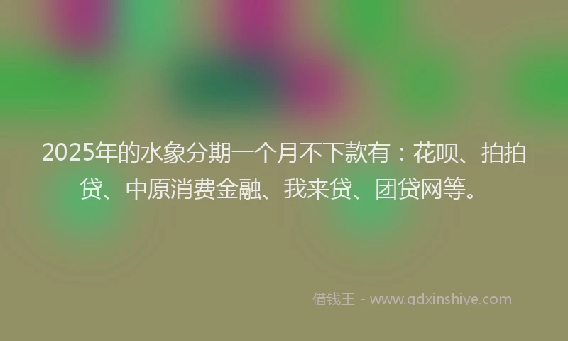 2025年的水象分期一个月不下款有：花呗、拍拍贷、中原消费金融、我来贷、团贷网等。