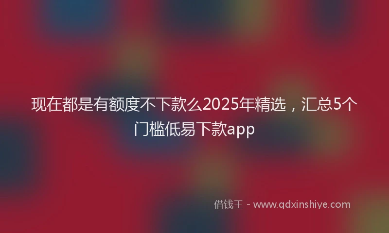现在都是有额度不下款么2025年精选，汇总5个门槛低易下款app