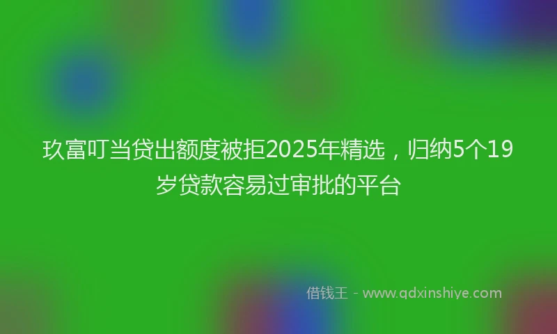 玖富叮当贷出额度被拒2025年精选，归纳5个19岁贷款容易过审批的平台
