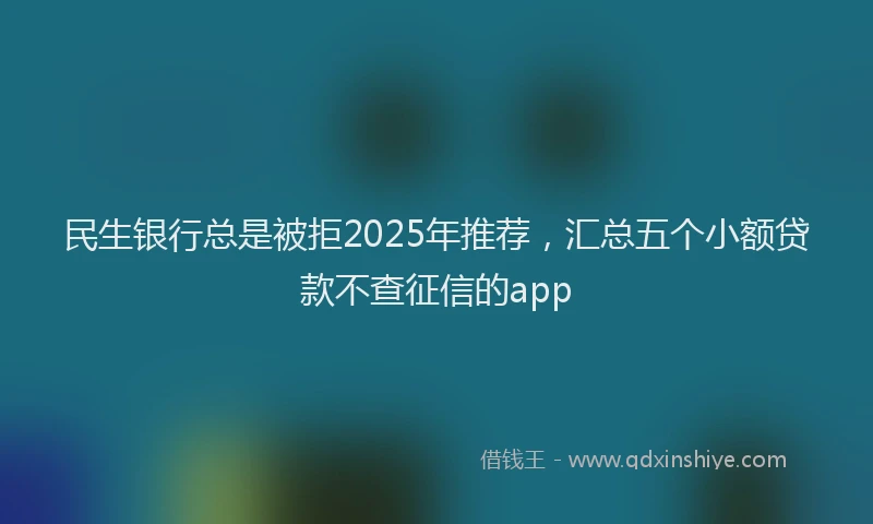 民生银行总是被拒2025年推荐，汇总五个小额贷款不查征信的app