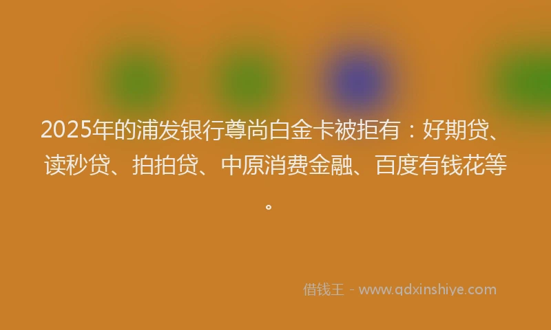 2025年的浦发银行尊尚白金卡被拒有：好期贷、读秒贷、拍拍贷、中原消费金融、百度有钱花等。