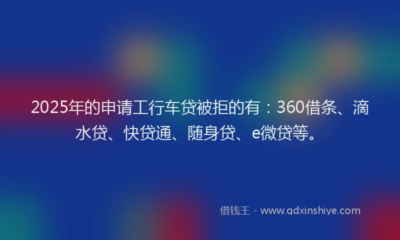 2025年的申请工行车贷被拒的有：360借条、滴水贷、快贷通、随身贷、e微贷等。