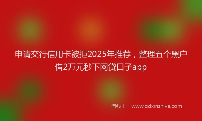 申请交行信用卡被拒2025年推荐，整理五个黑户借2万元秒下网贷口子app
