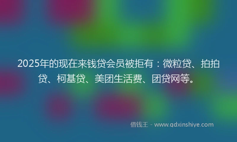 2025年的现在来钱贷会员被拒有：微粒贷、拍拍贷、柯基贷、美团生活费、团贷网等。