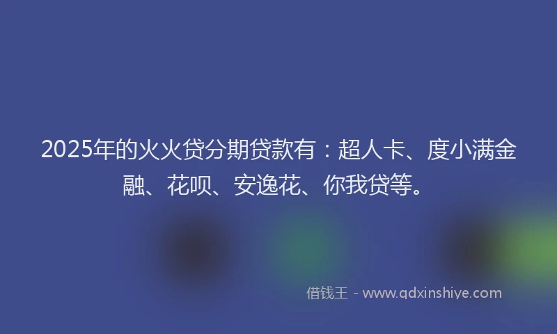 2025年的火火贷分期贷款有：超人卡、度小满金融、花呗、安逸花、你我贷等。