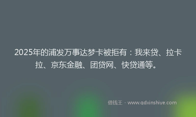 2025年的浦发万事达梦卡被拒有：我来贷、拉卡拉、京东金融、团贷网、快贷通等。
