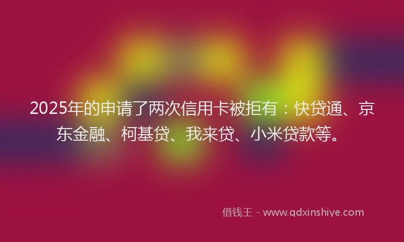 2025年的申请了两次信用卡被拒有：快贷通、京东金融、柯基贷、我来贷、小米贷款等。