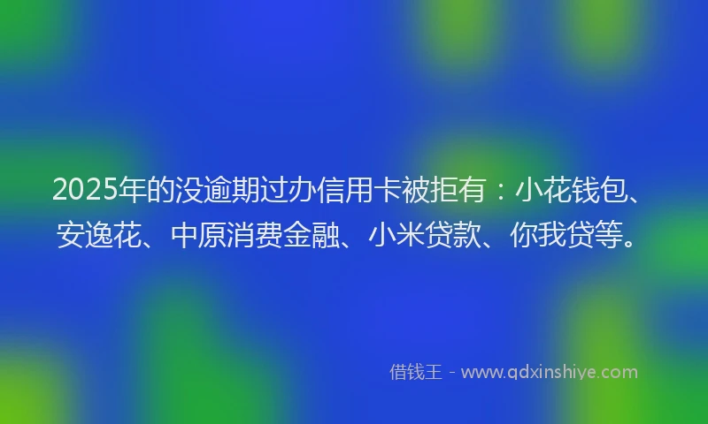 2025年的没逾期过办信用卡被拒有：小花钱包、安逸花、中原消费金融、小米贷款、你我贷等。