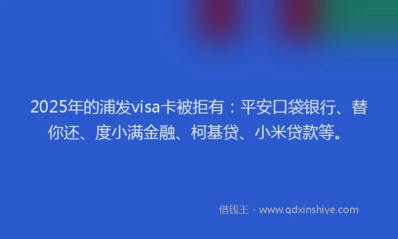2025年的浦发visa卡被拒有：平安口袋银行、替你还、度小满金融、柯基贷、小米贷款等。