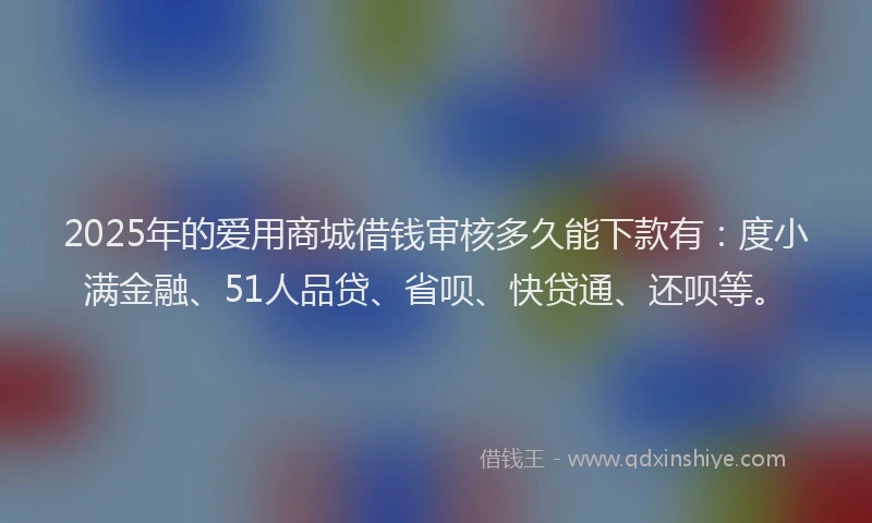 2025年的爱用商城借钱审核多久能下款有：度小满金融、51人品贷、省呗、快贷通、还呗等。