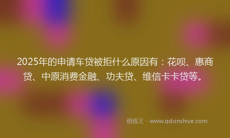 2025年的申请车贷被拒什么原因有：花呗、惠商贷、中原消费金融、功夫贷、维信卡卡贷等。