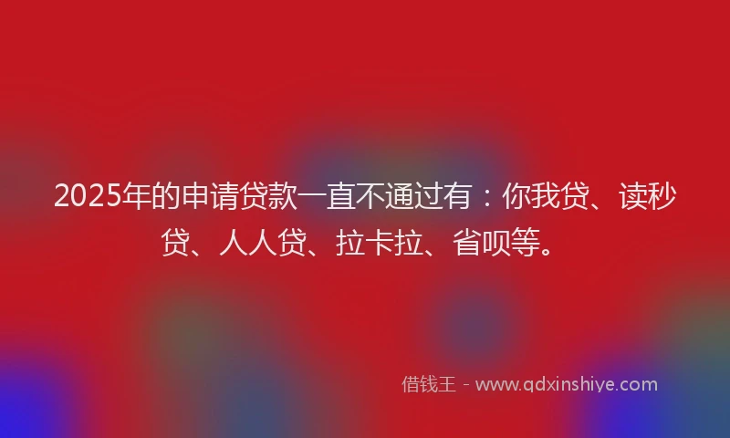 2025年的申请贷款一直不通过有：你我贷、读秒贷、人人贷、拉卡拉、省呗等。