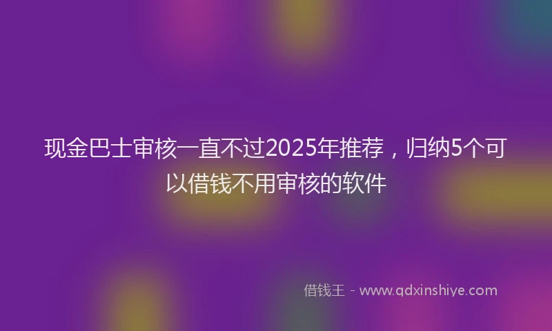 现金巴士审核一直不过2025年推荐，归纳5个可以借钱不用审核的软件