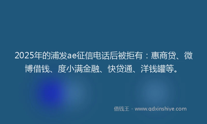 2025年的浦发ae征信电话后被拒有：惠商贷、微博借钱、度小满金融、快贷通、洋钱罐等。