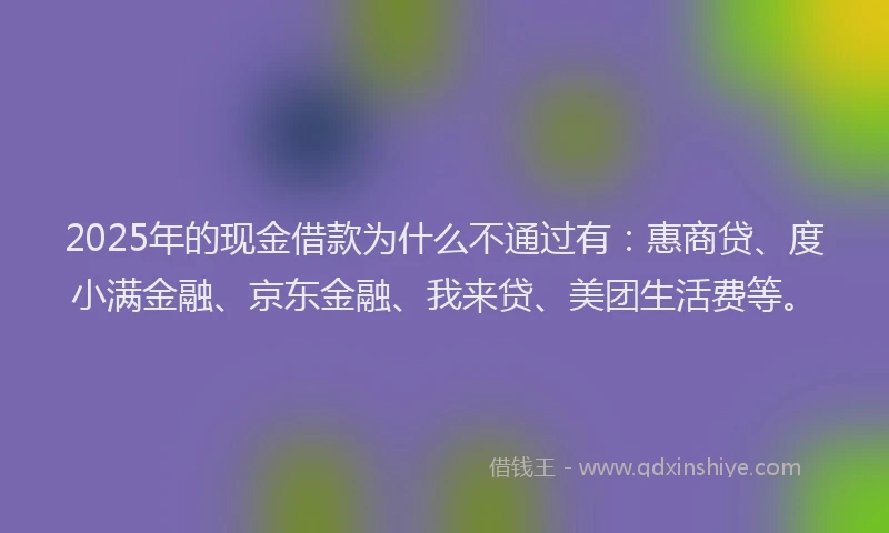 2025年的现金借款为什么不通过有：惠商贷、度小满金融、京东金融、我来贷、美团生活费等。