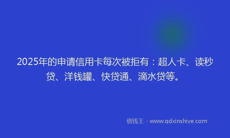 2025年的申请信用卡每次被拒有：超人卡、读秒贷、洋钱罐、快贷通、滴水贷等。