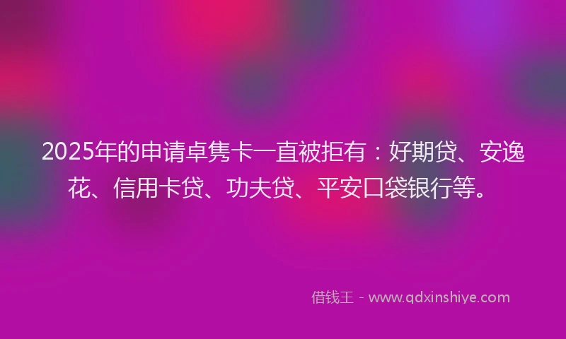 2025年的申请卓隽卡一直被拒有：好期贷、安逸花、信用卡贷、功夫贷、平安口袋银行等。