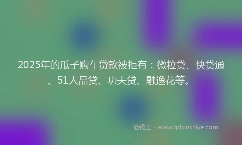 2025年的瓜子购车贷款被拒有：微粒贷、快贷通、51人品贷、功夫贷、融逸花等。