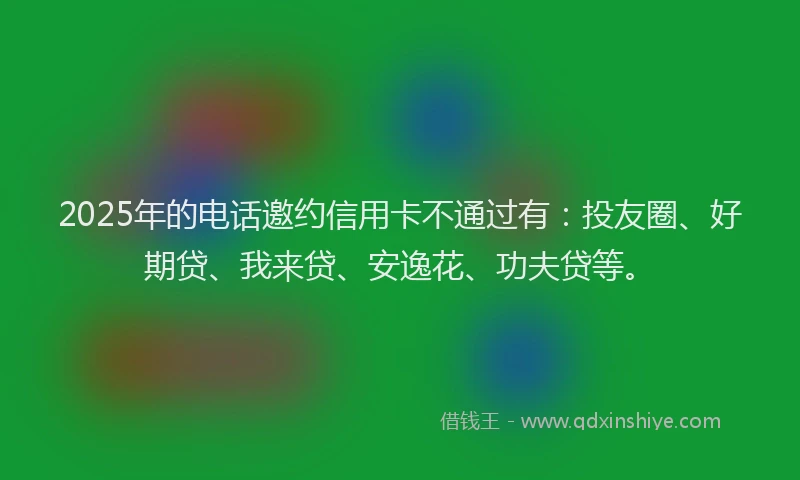 2025年的电话邀约信用卡不通过有：投友圈、好期贷、我来贷、安逸花、功夫贷等。