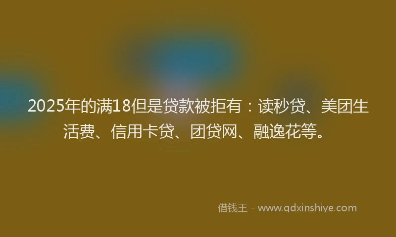 2025年的满18但是贷款被拒有：读秒贷、美团生活费、信用卡贷、团贷网、融逸花等。