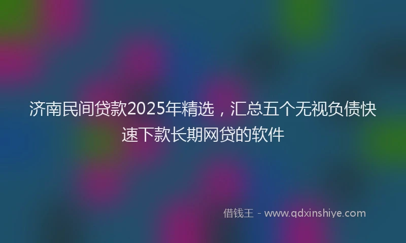 济南民间贷款2025年精选，汇总五个无视负债快速下款长期网贷的软件