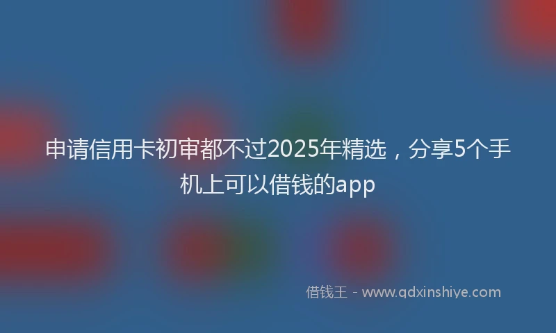申请信用卡初审都不过2025年精选，分享5个手机上可以借钱的app