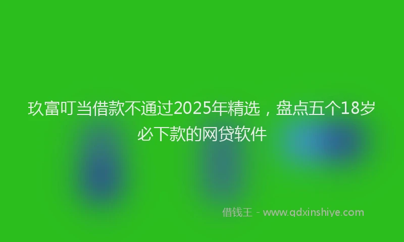 玖富叮当借款不通过2025年精选，盘点五个18岁必下款的网贷软件