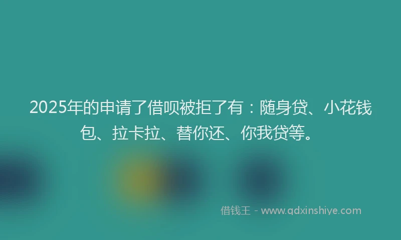 2025年的申请了借呗被拒了有：随身贷、小花钱包、拉卡拉、替你还、你我贷等。