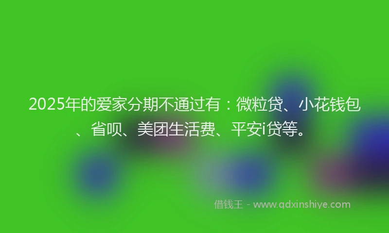 2025年的爱家分期不通过有：微粒贷、小花钱包、省呗、美团生活费、平安i贷等。