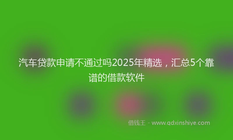 汽车贷款申请不通过吗2025年精选，汇总5个靠谱的借款软件