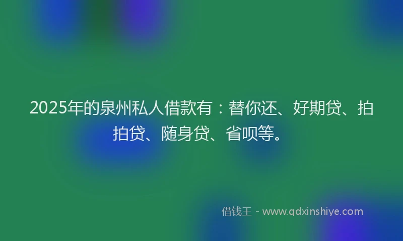 2025年的泉州私人借款有：替你还、好期贷、拍拍贷、随身贷、省呗等。