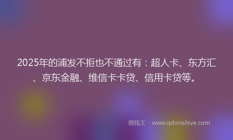 2025年的浦发不拒也不通过有：超人卡、东方汇、京东金融、维信卡卡贷、信用卡贷等。