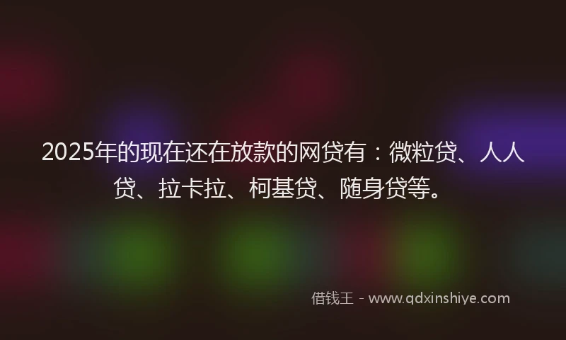 2025年的现在还在放款的网贷有：微粒贷、人人贷、拉卡拉、柯基贷、随身贷等。