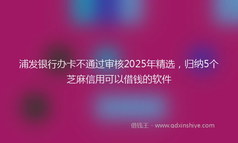 浦发银行办卡不通过审核2025年精选，归纳5个芝麻信用可以借钱的软件