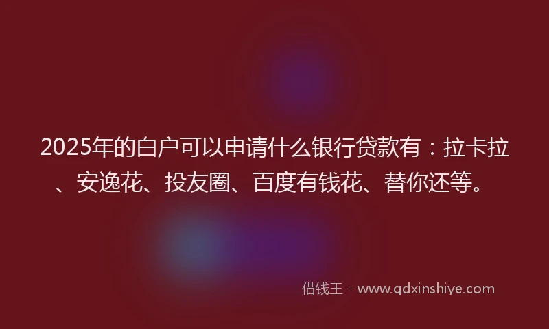 2025年的白户可以申请什么银行贷款有：拉卡拉、安逸花、投友圈、百度有钱花、替你还等。