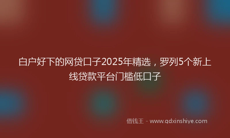 白户好下的网贷口子2025年精选，罗列5个新上线贷款平台门槛低口子