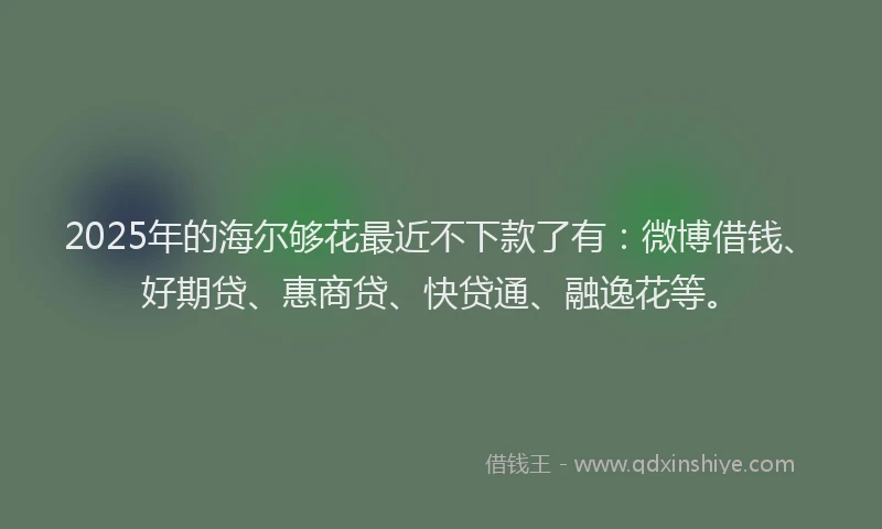 2025年的海尔够花最近不下款了有：微博借钱、好期贷、惠商贷、快贷通、融逸花等。
