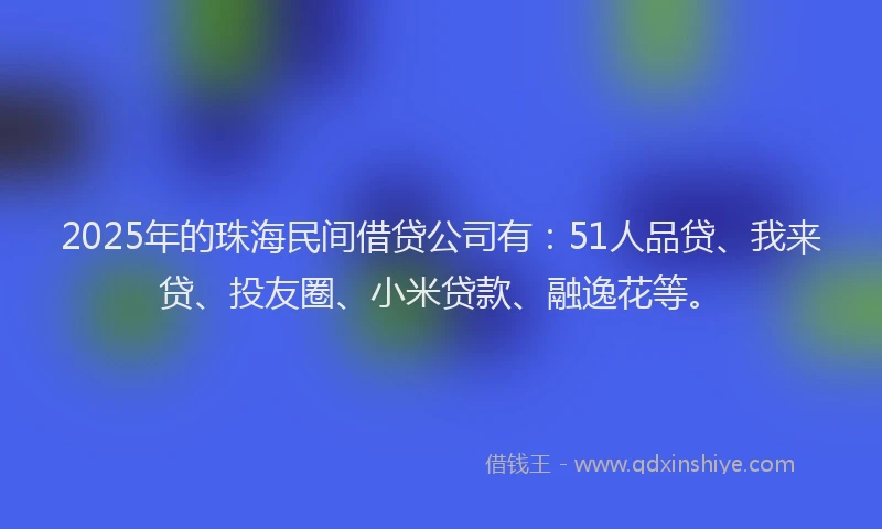 2025年的珠海民间借贷公司有：51人品贷、我来贷、投友圈、小米贷款、融逸花等。